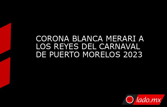 CORONA BLANCA MERARI A LOS REYES DEL CARNAVAL DE PUERTO MORELOS 2023. Noticias en tiempo real