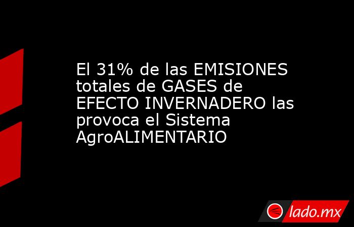 El 31% de las EMISIONES totales de GASES de EFECTO INVERNADERO las provoca el Sistema AgroALIMENTARIO. Noticias en tiempo real