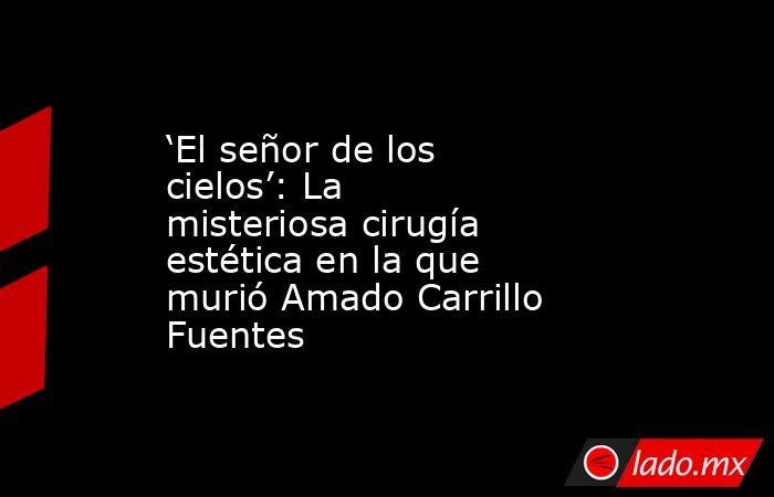‘El señor de los cielos’: La misteriosa cirugía estética en la que murió Amado Carrillo Fuentes . Noticias en tiempo real
