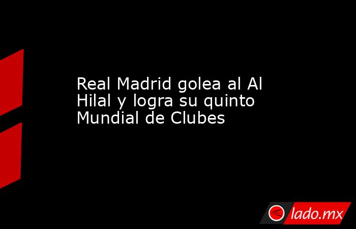 Real Madrid golea al Al Hilal y logra su quinto Mundial de Clubes - Lado.mx