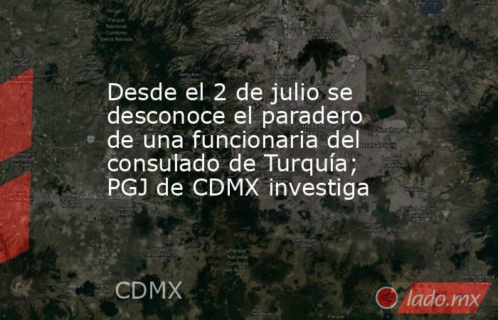 Desde el 2 de julio se desconoce el paradero de una funcionaria del consulado de Turquía; PGJ de CDMX investiga. Noticias en tiempo real