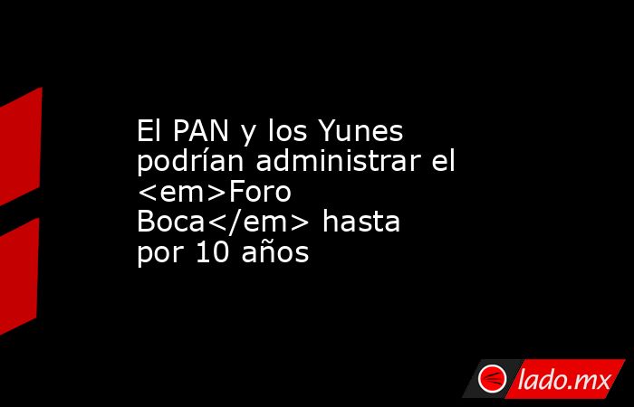 El PAN y los Yunes podrían administrar el <em>Foro Boca</em> hasta por 10 años. Noticias en tiempo real