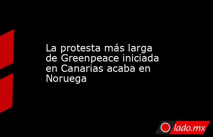 La protesta más larga de Greenpeace iniciada en Canarias acaba en Noruega. Noticias en tiempo real