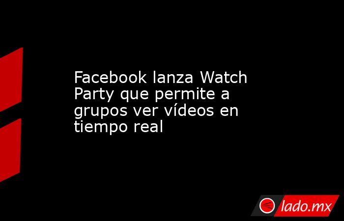 Facebook lanza Watch Party que permite a grupos ver vídeos en tiempo real. Noticias en tiempo real