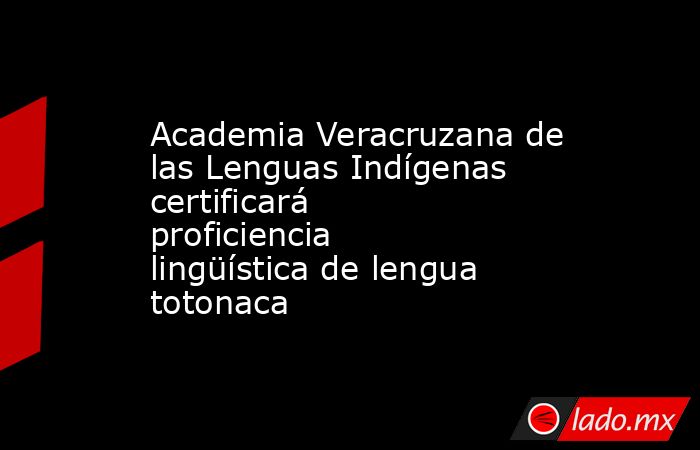 Academia Veracruzana de las Lenguas Indígenas certificará proficiencia lingüística de lengua totonaca. Noticias en tiempo real