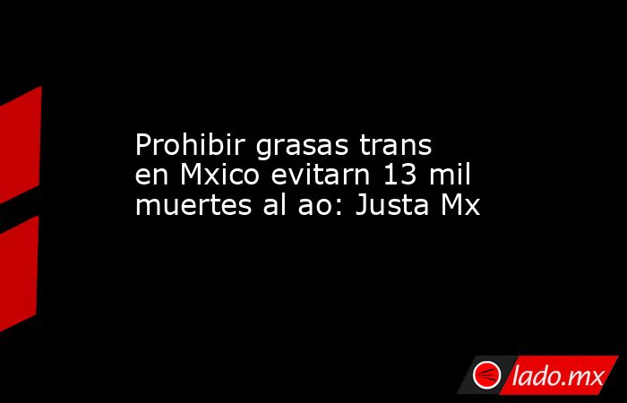 Prohibir grasas trans en Mxico evitarn 13 mil muertes al ao: Justa Mx. Noticias en tiempo real