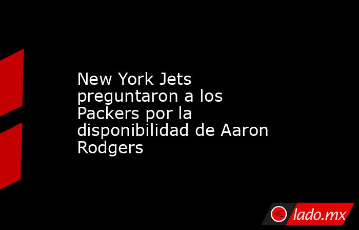 New York Jets preguntaron a los Packers por la disponibilidad de Aaron Rodgers. Noticias en tiempo real