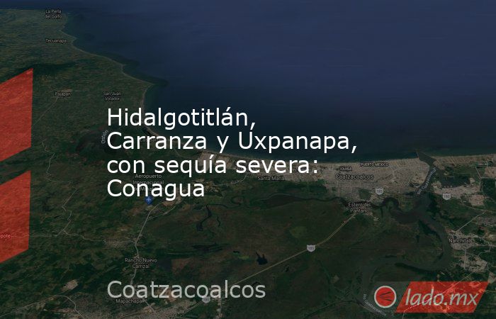 Hidalgotitlán, Carranza y Uxpanapa, con sequía severa: Conagua. Noticias en tiempo real