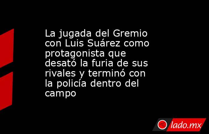 La jugada del Gremio con Luis Suárez como protagonista que desató la furia de sus rivales y terminó con la policía dentro del campo. Noticias en tiempo real