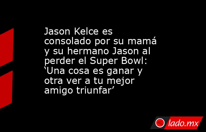 Jason Kelce es consolado por su mamá y su hermano Jason al perder el Super Bowl: ‘Una cosa es ganar y otra ver a tu mejor amigo triunfar’. Noticias en tiempo real