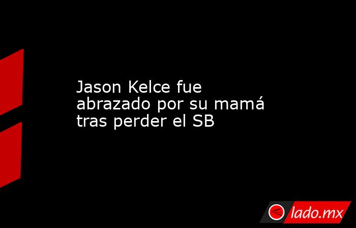 Jason Kelce fue abrazado por su mamá tras perder el SB. Noticias en tiempo real