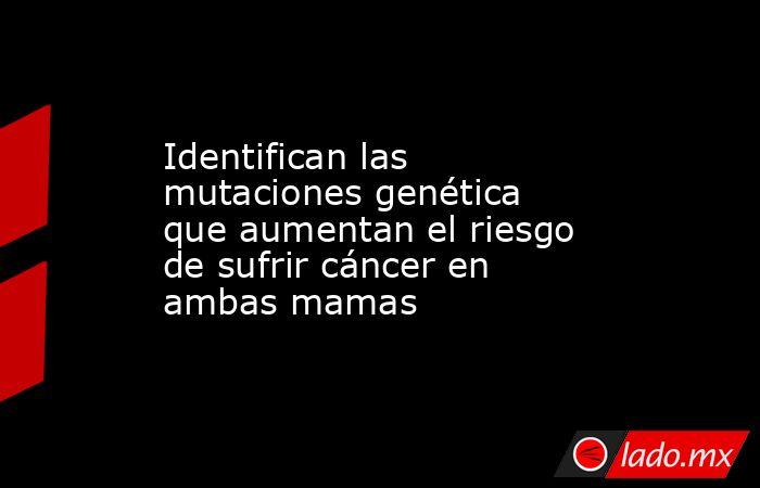 Identifican las mutaciones genética que aumentan el riesgo de sufrir cáncer en ambas mamas. Noticias en tiempo real