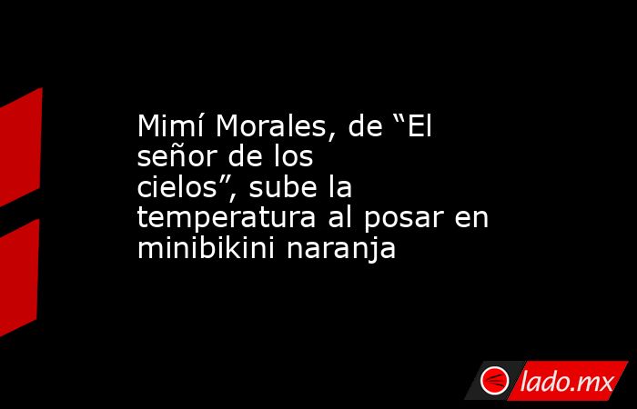 Mimí Morales, de “El señor de los cielos”, sube la temperatura al posar en minibikini naranja. Noticias en tiempo real
