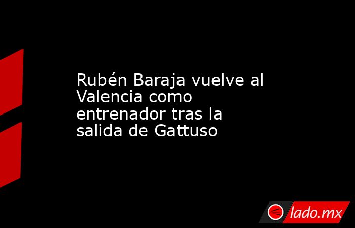 Rubén Baraja vuelve al Valencia como entrenador tras la salida de Gattuso. Noticias en tiempo real