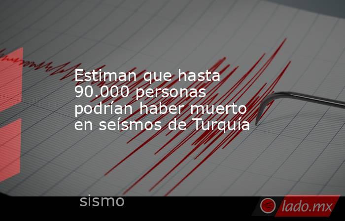 Estiman que hasta 90.000 personas podrían haber muerto en seísmos de Turquía. Noticias en tiempo real