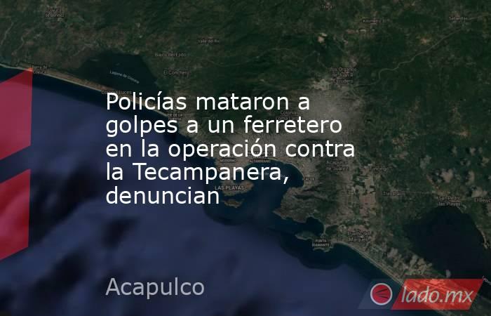 Policías mataron a golpes a un ferretero en la operación contra la Tecampanera, denuncian. Noticias en tiempo real