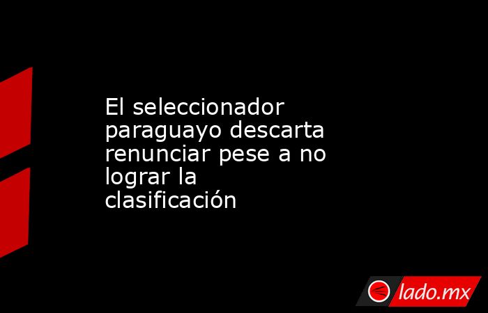 El seleccionador paraguayo descarta renunciar pese a no lograr la clasificación. Noticias en tiempo real