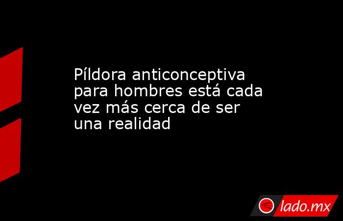 Píldora anticonceptiva para hombres está cada vez más cerca de ser una realidad. Noticias en tiempo real