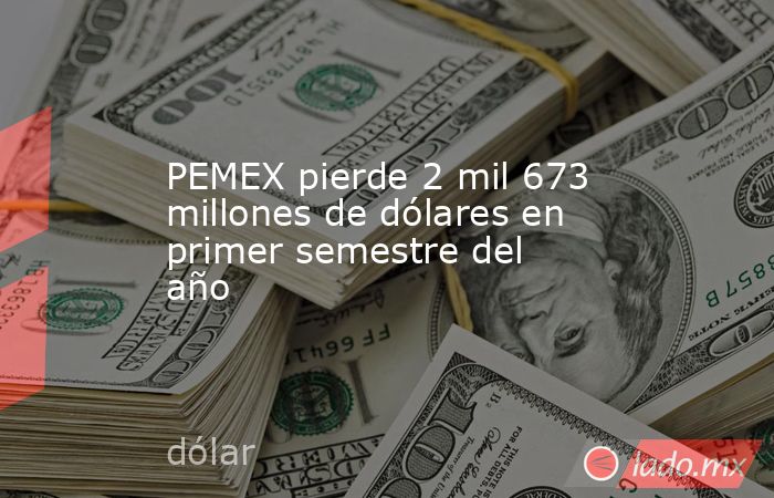 PEMEX pierde 2 mil 673 millones de dólares en primer semestre del año. Noticias en tiempo real