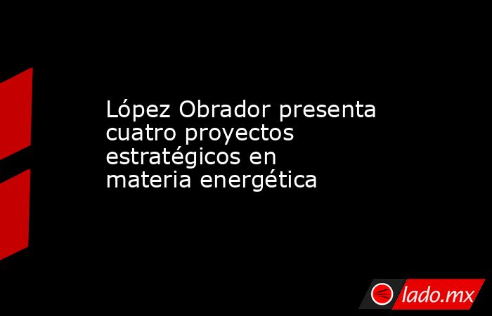 López Obrador presenta cuatro proyectos estratégicos en materia energética. Noticias en tiempo real