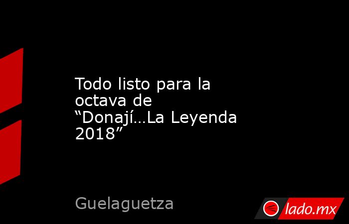 Todo listo para la octava de “Donají…La Leyenda 2018”. Noticias en tiempo real