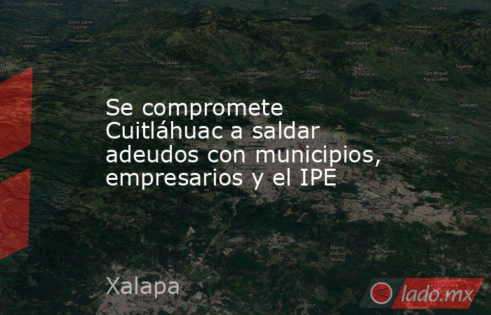 Se compromete Cuitláhuac a saldar adeudos con municipios, empresarios y el IPE. Noticias en tiempo real