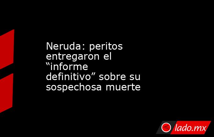 Neruda: peritos entregaron el “informe definitivo” sobre su sospechosa muerte . Noticias en tiempo real