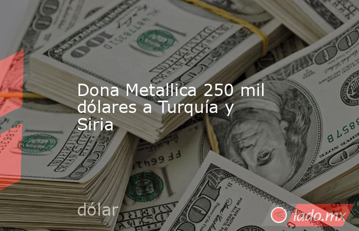 Dona Metallica 250 mil dólares a Turquía y Siria. Noticias en tiempo real