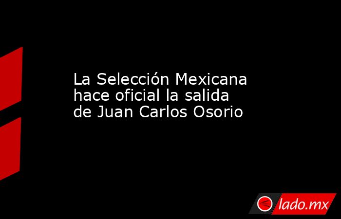 La Selección Mexicana hace oficial la salida de Juan Carlos Osorio. Noticias en tiempo real