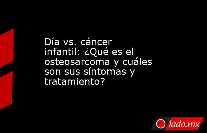 Día vs. cáncer infantil: ¿Qué es el osteosarcoma y cuáles son sus síntomas y tratamiento?. Noticias en tiempo real