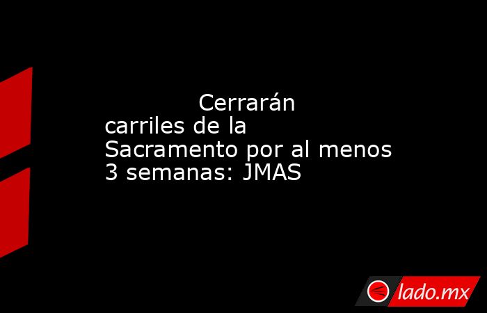             Cerrarán carriles de la Sacramento por al menos 3 semanas: JMAS            . Noticias en tiempo real