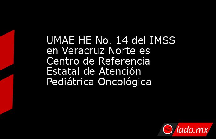 UMAE HE No. 14 del IMSS en Veracruz Norte es Centro de Referencia Estatal de Atención Pediátrica Oncológica. Noticias en tiempo real