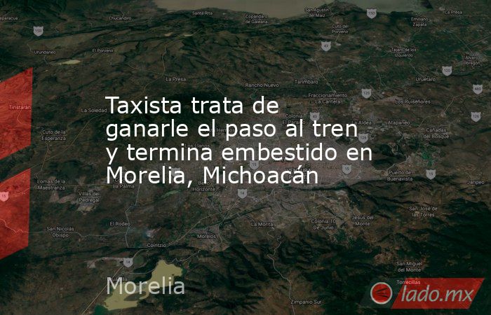 Taxista trata de ganarle el paso al tren y termina embestido en Morelia, Michoacán. Noticias en tiempo real
