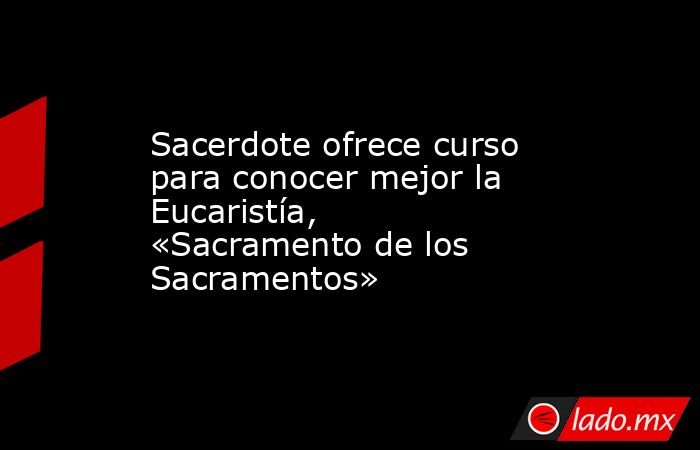 Sacerdote ofrece curso para conocer mejor la Eucaristía, «Sacramento de los Sacramentos». Noticias en tiempo real