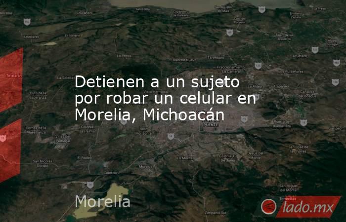 Detienen a un sujeto por robar un celular en Morelia, Michoacán. Noticias en tiempo real