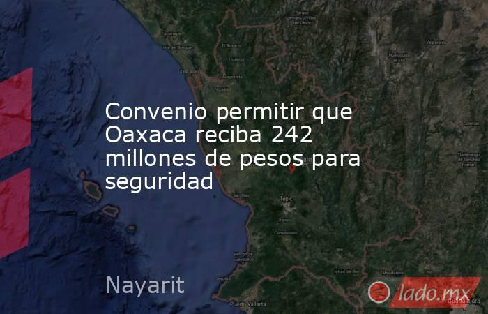 Convenio permitir que Oaxaca reciba 242 millones de pesos para seguridad. Noticias en tiempo real