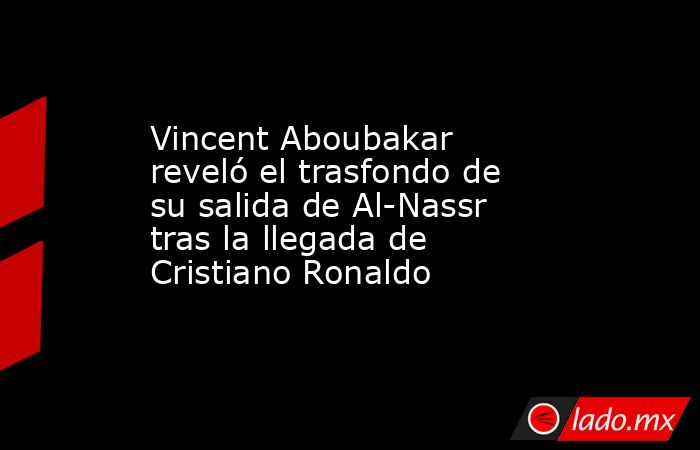 Vincent Aboubakar reveló el trasfondo de su salida de Al-Nassr tras la llegada de Cristiano Ronaldo. Noticias en tiempo real