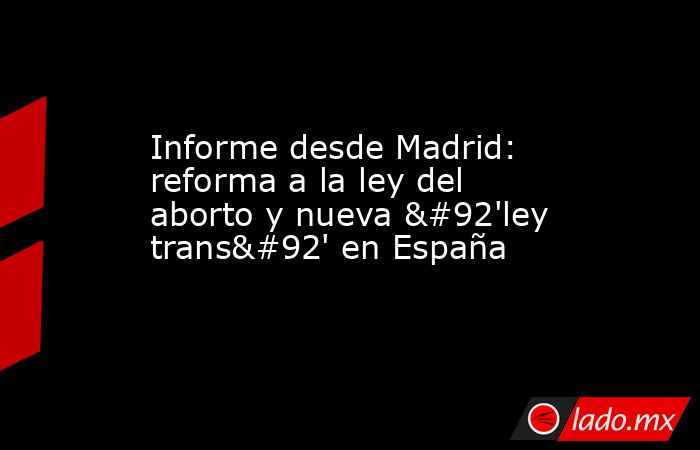 Informe desde Madrid: reforma a la ley del aborto y nueva \'ley trans\' en España. Noticias en tiempo real