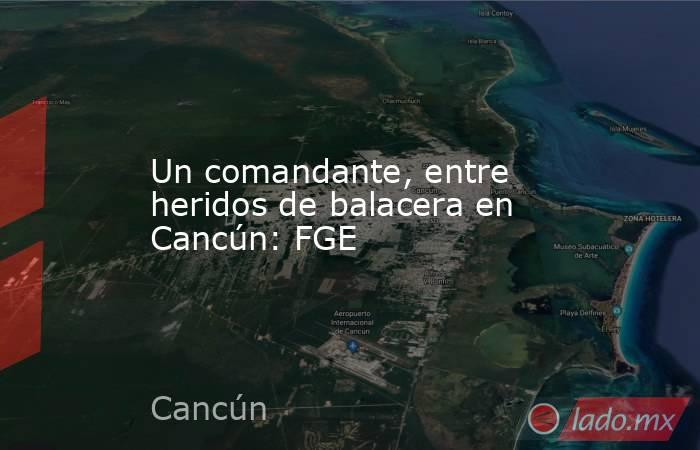 Un comandante, entre heridos de balacera en Cancún: FGE. Noticias en tiempo real