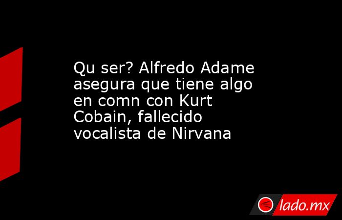 Qu ser? Alfredo Adame asegura que tiene algo en comn con Kurt Cobain, fallecido vocalista de Nirvana. Noticias en tiempo real