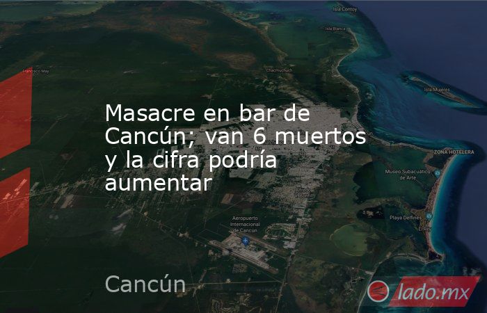 Masacre en bar de Cancún; van 6 muertos y la cifra podría aumentar. Noticias en tiempo real