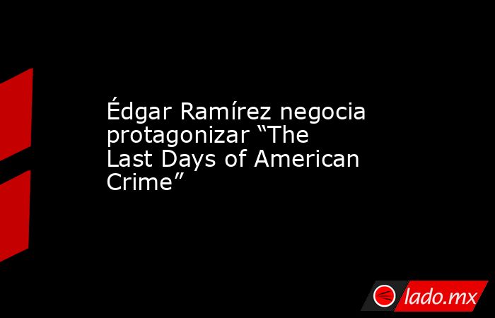 Édgar Ramírez negocia protagonizar “The Last Days of American Crime”. Noticias en tiempo real