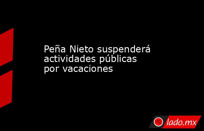 Peña Nieto suspenderá actividades públicas por vacaciones. Noticias en tiempo real