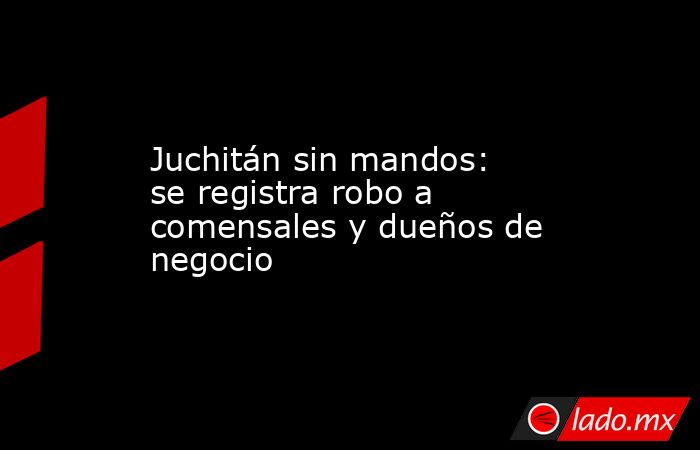 Juchitán sin mandos: se registra robo a comensales y dueños de negocio. Noticias en tiempo real
