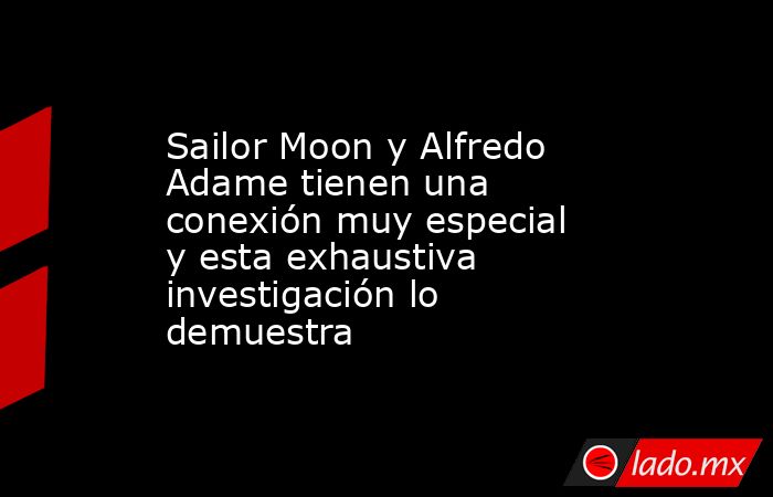 Sailor Moon y Alfredo Adame tienen una conexión muy especial y esta exhaustiva investigación lo demuestra. Noticias en tiempo real