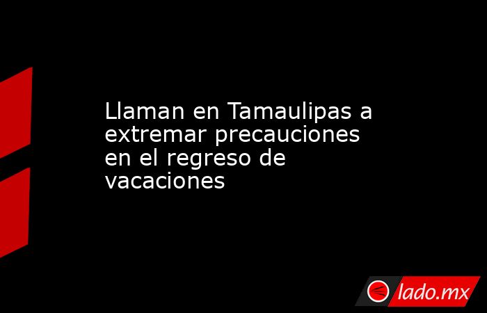 Llaman en Tamaulipas a extremar precauciones en el regreso de vacaciones. Noticias en tiempo real