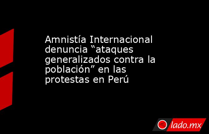 Amnistía Internacional denuncia “ataques generalizados contra la población” en las protestas en Perú. Noticias en tiempo real