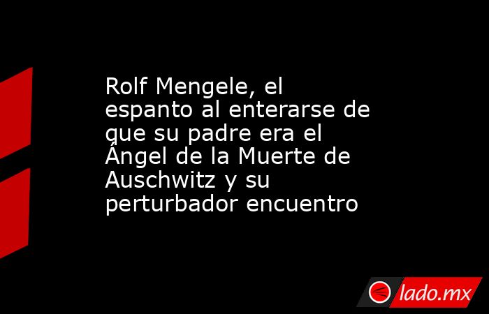 Rolf Mengele, el espanto al enterarse de que su padre era el Ángel de la Muerte de Auschwitz y su perturbador encuentro. Noticias en tiempo real