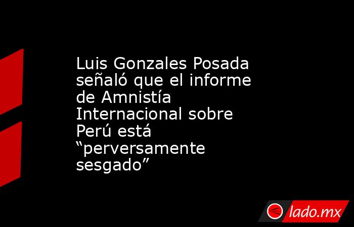 Luis Gonzales Posada señaló que el informe de Amnistía Internacional sobre Perú está “perversamente sesgado”. Noticias en tiempo real