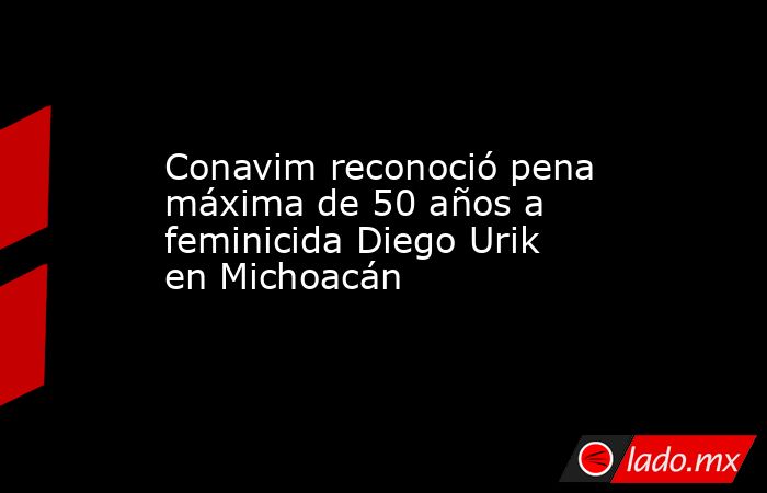 Conavim reconoció pena máxima de 50 años a feminicida Diego Urik en Michoacán. Noticias en tiempo real